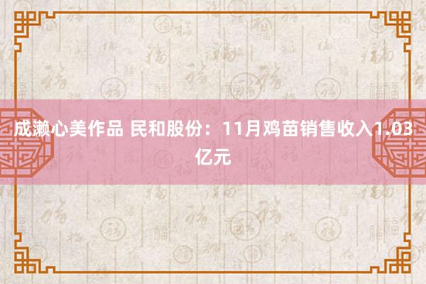 成濑心美作品 民和股份：11月鸡苗销售收入1.03亿元