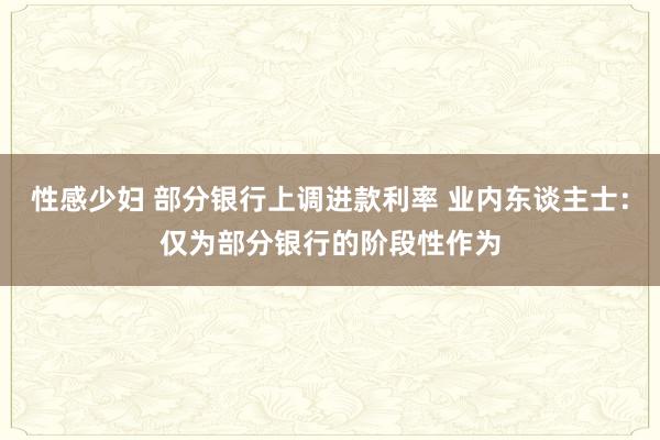 性感少妇 部分银行上调进款利率 业内东谈主士：仅为部分银行的阶段性作为