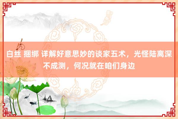 白丝 捆绑 详解好意思妙的谈家五术，光怪陆离深不成测，何况就在咱们身边