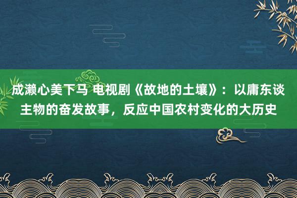 成濑心美下马 电视剧《故地的土壤》：以庸东谈主物的奋发故事，反应中国农村变化的大历史