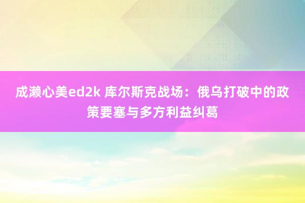 成濑心美ed2k 库尔斯克战场：俄乌打破中的政策要塞与多方利益纠葛