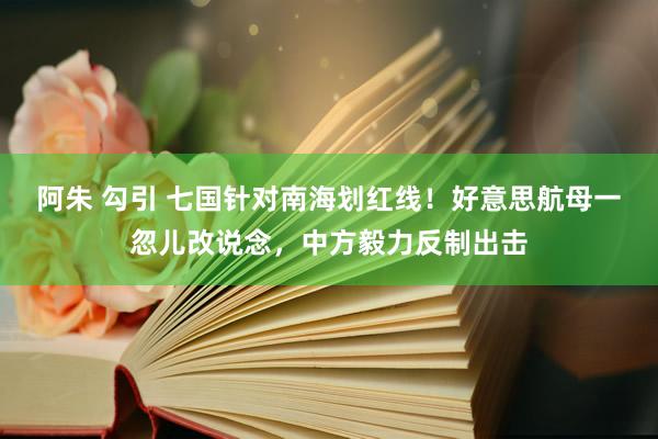 阿朱 勾引 七国针对南海划红线！好意思航母一忽儿改说念，中方毅力反制出击