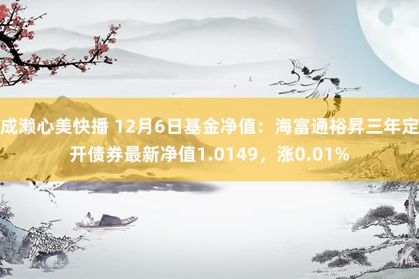 成濑心美快播 12月6日基金净值：海富通裕昇三年定开债券最新净值1.0149，涨0.01%