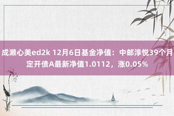 成濑心美ed2k 12月6日基金净值：中邮淳悦39个月定开债A最新净值1.0112，涨0.05%