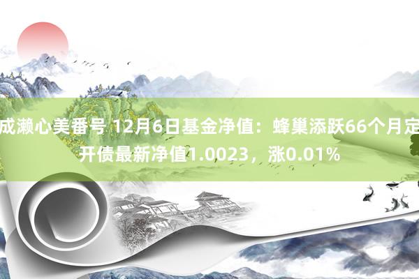 成濑心美番号 12月6日基金净值：蜂巢添跃66个月定开债最新净值1.0023，涨0.01%