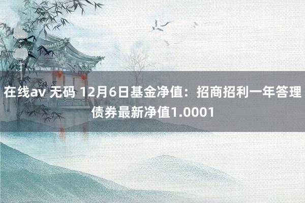 在线av 无码 12月6日基金净值：招商招利一年答理债券最新净值1.0001