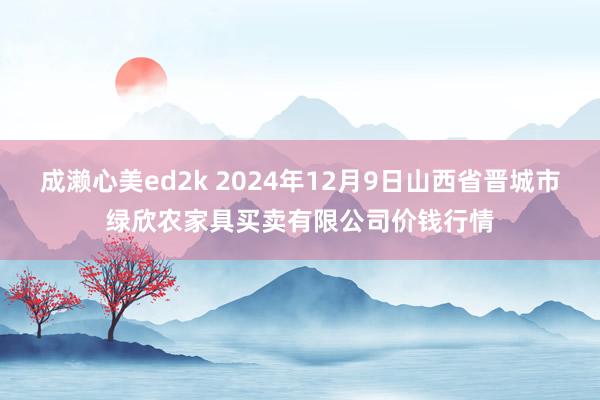 成濑心美ed2k 2024年12月9日山西省晋城市绿欣农家具买卖有限公司价钱行情