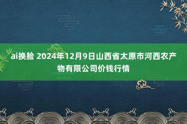 ai换脸 2024年12月9日山西省太原市河西农产物有限公司价钱行情