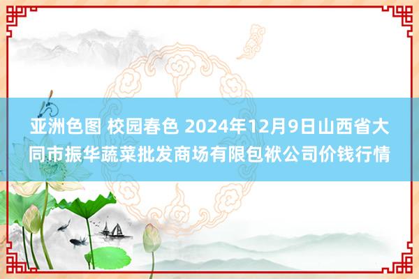 亚洲色图 校园春色 2024年12月9日山西省大同市振华蔬菜批发商场有限包袱公司价钱行情