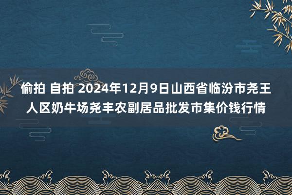 偷拍 自拍 2024年12月9日山西省临汾市尧王人区奶牛场尧丰农副居品批发市集价钱行情