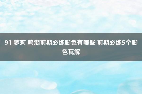 91 萝莉 鸣潮前期必练脚色有哪些 前期必练5个脚色瓦解