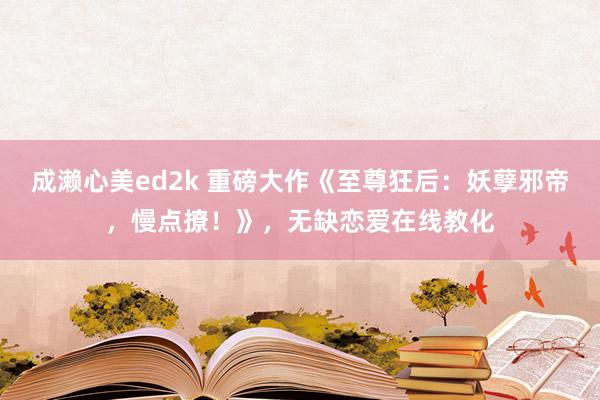 成濑心美ed2k 重磅大作《至尊狂后：妖孽邪帝，慢点撩！》，无缺恋爱在线教化