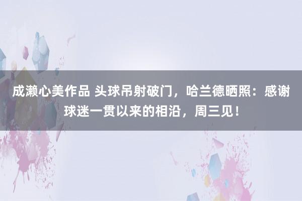 成濑心美作品 头球吊射破门，哈兰德晒照：感谢球迷一贯以来的相沿，周三见！