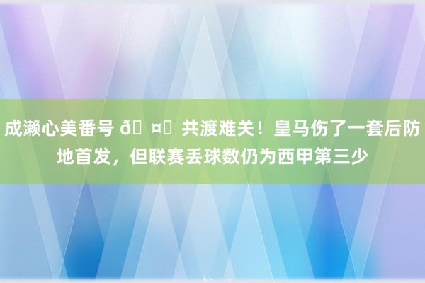 成濑心美番号 🤕共渡难关！皇马伤了一套后防地首发，但联赛丢球数仍为西甲第三少