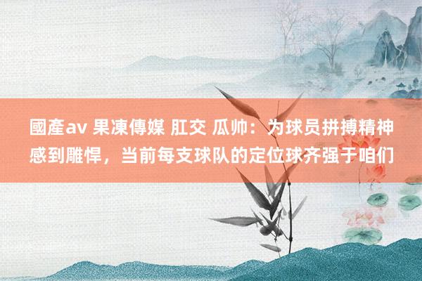 國產av 果凍傳媒 肛交 瓜帅：为球员拼搏精神感到雕悍，当前每支球队的定位球齐强于咱们