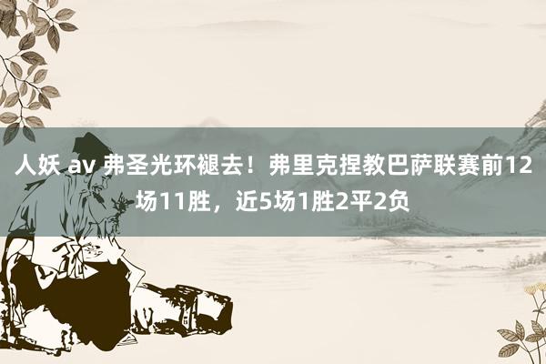 人妖 av 弗圣光环褪去！弗里克捏教巴萨联赛前12场11胜，近5场1胜2平2负