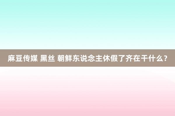 麻豆传媒 黑丝 朝鲜东说念主休假了齐在干什么？