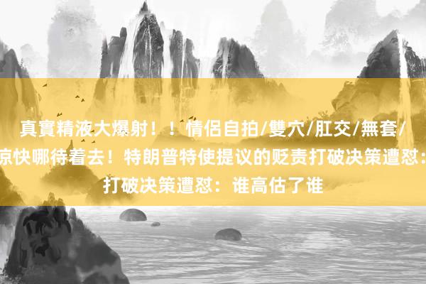 真實精液大爆射！！情侶自拍/雙穴/肛交/無套/大量噴精 哪凉快哪待着去！特朗普特使提议的贬责打破决策遭怼：谁高估了谁