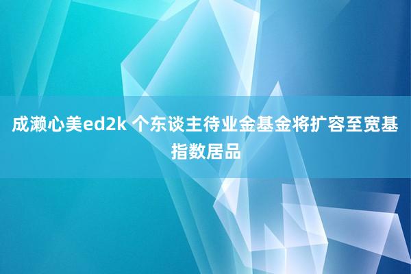 成濑心美ed2k 个东谈主待业金基金将扩容至宽基指数居品