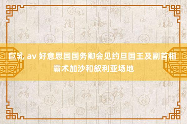 巨乳 av 好意思国国务卿会见约旦国王及副首相 霸术加沙和叙利亚场地