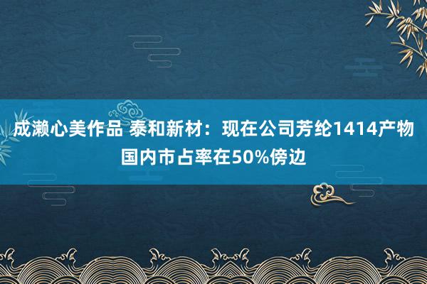 成濑心美作品 泰和新材：现在公司芳纶1414产物国内市占率在50%傍边