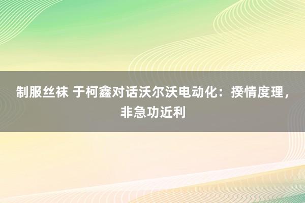 制服丝袜 于柯鑫对话沃尔沃电动化：揆情度理，非急功近利