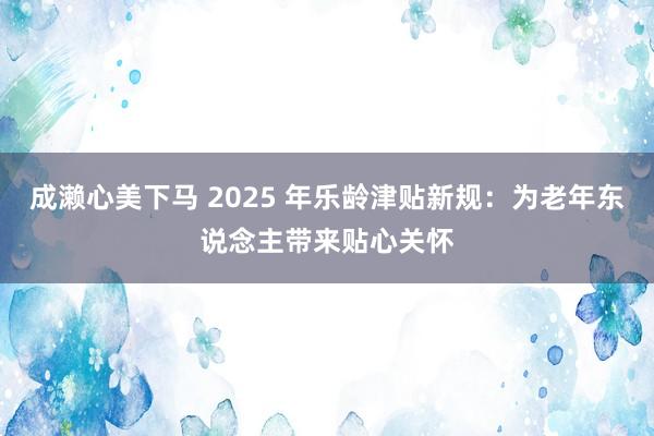 成濑心美下马 2025 年乐龄津贴新规：为老年东说念主带来贴心关怀