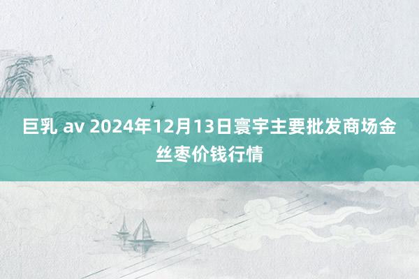 巨乳 av 2024年12月13日寰宇主要批发商场金丝枣价钱行情