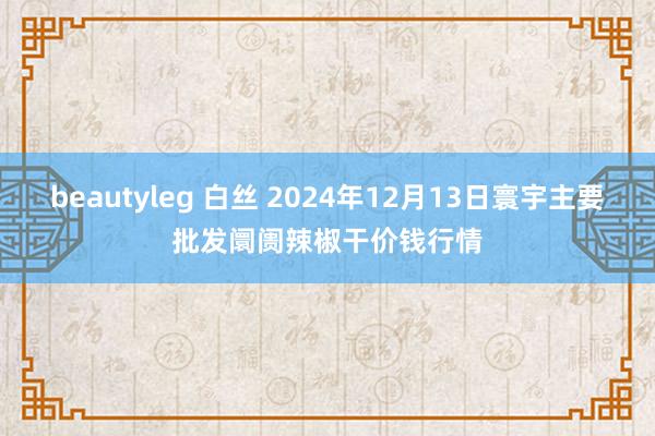 beautyleg 白丝 2024年12月13日寰宇主要批发阛阓辣椒干价钱行情