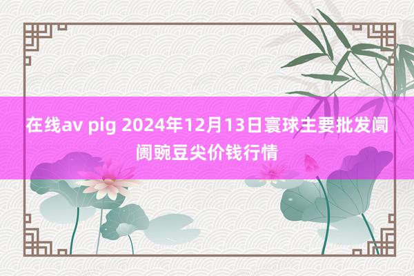 在线av pig 2024年12月13日寰球主要批发阛阓豌豆尖价钱行情