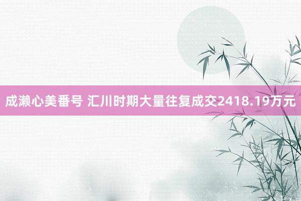 成濑心美番号 汇川时期大量往复成交2418.19万元