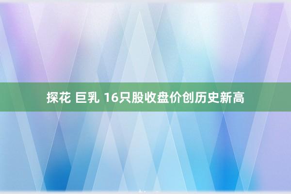 探花 巨乳 16只股收盘价创历史新高