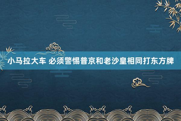 小马拉大车 必须警惕普京和老沙皇相同打东方牌