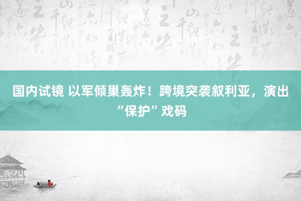 国内试镜 以军倾巢轰炸！跨境突袭叙利亚，演出“保护”戏码