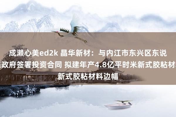 成濑心美ed2k 晶华新材：与内江市东兴区东说念主民政府签署投资合同 拟建年产4.8亿平时米新式胶粘材料边幅