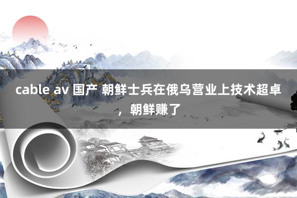 cable av 国产 朝鲜士兵在俄乌营业上技术超卓，朝鲜赚了