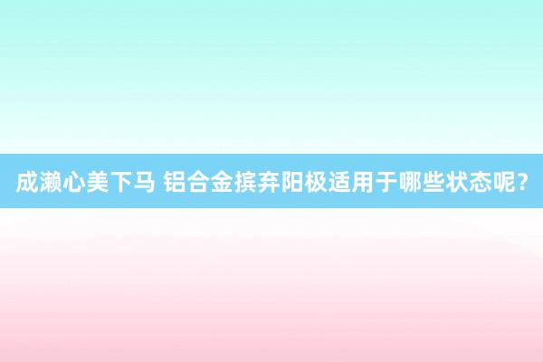 成濑心美下马 铝合金摈弃阳极适用于哪些状态呢？