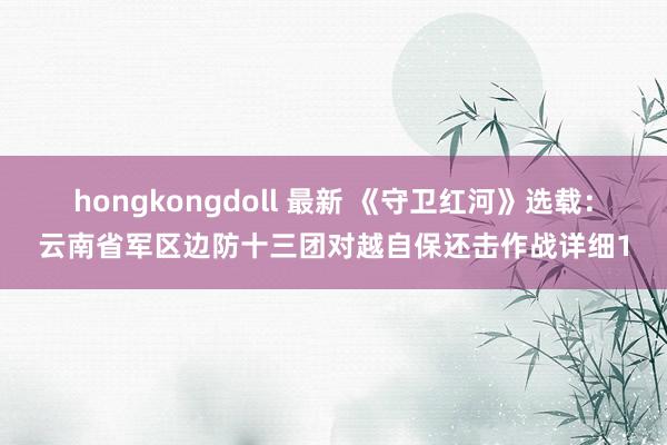 hongkongdoll 最新 《守卫红河》选载：云南省军区边防十三团对越自保还击作战详细1