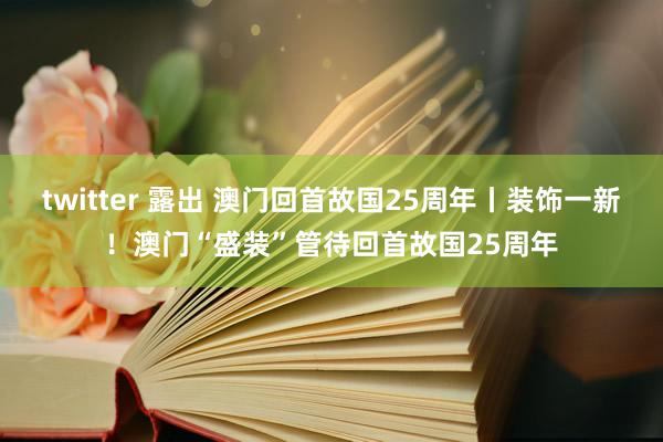 twitter 露出 澳门回首故国25周年丨装饰一新！澳门“盛装”管待回首故国25周年