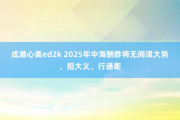 成濑心美ed2k 2025年中海酬酢将无间谋大势、担大义、行通衢