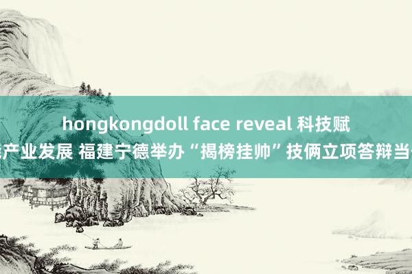 hongkongdoll face reveal 科技赋能产业发展 福建宁德举办“揭榜挂帅”技俩立项答辩当作