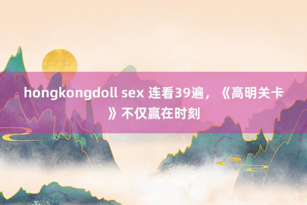 hongkongdoll sex 连看39遍，《高明关卡》不仅赢在时刻