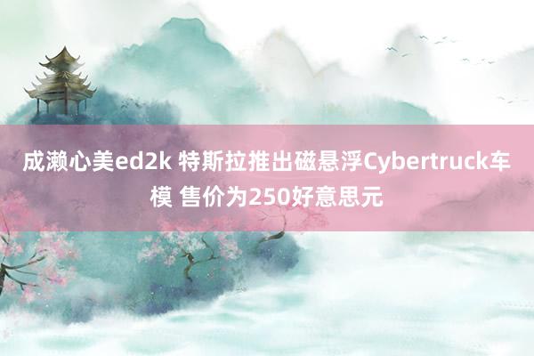 成濑心美ed2k 特斯拉推出磁悬浮Cybertruck车模 售价为250好意思元