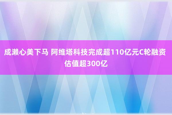 成濑心美下马 阿维塔科技完成超110亿元C轮融资 估值超300亿