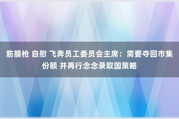 筋膜枪 自慰 飞奔员工委员会主席：需要夺回市集份额 并再行念念录取国策略