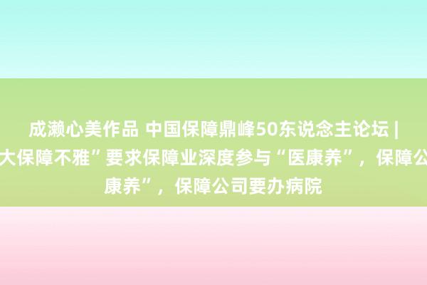 成濑心美作品 中国保障鼎峰50东说念主论坛 | 刘云龙：“大保障不雅”要求保障业深度参与“医康养”，保障公司要办病院