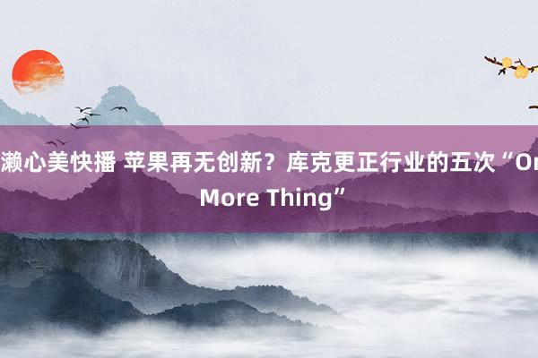 成濑心美快播 苹果再无创新？库克更正行业的五次“One More Thing”