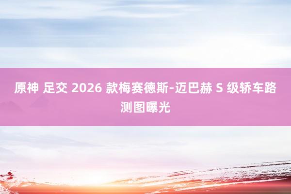 原神 足交 2026 款梅赛德斯-迈巴赫 S 级轿车路测图曝光