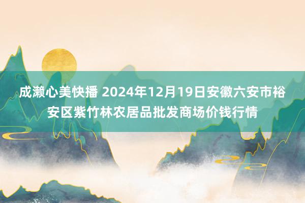 成濑心美快播 2024年12月19日安徽六安市裕安区紫竹林农居品批发商场价钱行情