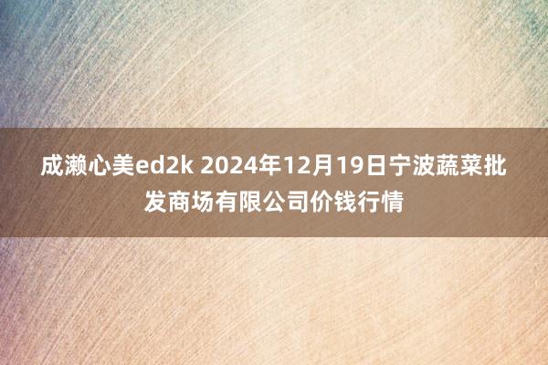 成濑心美ed2k 2024年12月19日宁波蔬菜批发商场有限公司价钱行情